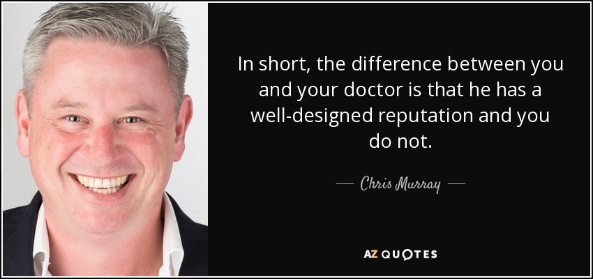 In short, the difference between you and your doctor is that he has a well-designed reputation and you do not. - Chris Murray