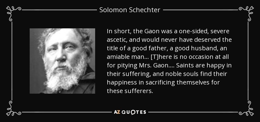 In short, the Gaon was a one-sided, severe ascetic, and would never have deserved the title of a good father, a good husband, an amiable man ... [T]here is no occasion at all for pitying Mrs. Gaon. ... Saints are happy in their suffering, and noble souls find their happiness in sacrificing themselves for these sufferers. - Solomon Schechter