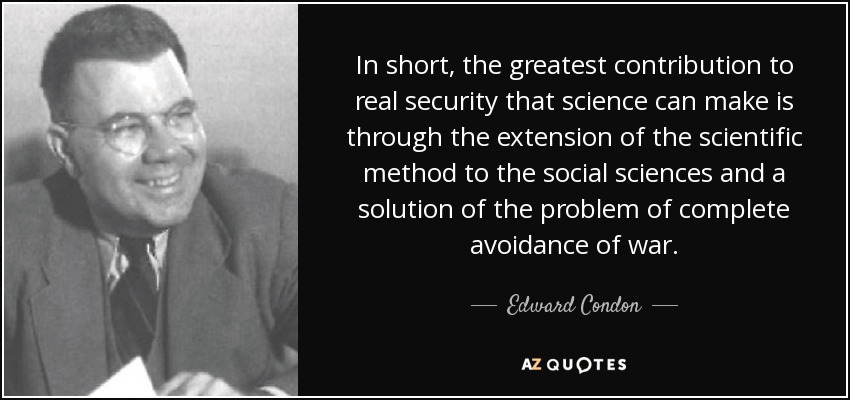 In short, the greatest contribution to real security that science can make is through the extension of the scientific method to the social sciences and a solution of the problem of complete avoidance of war. - Edward Condon