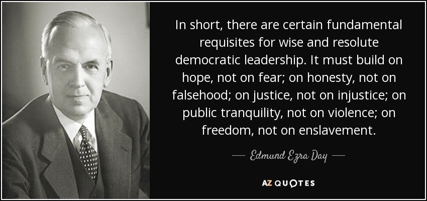 In short, there are certain fundamental requisites for wise and resolute democratic leadership. It must build on hope, not on fear; on honesty, not on falsehood; on justice, not on injustice; on public tranquility, not on violence; on freedom, not on enslavement. - Edmund Ezra Day
