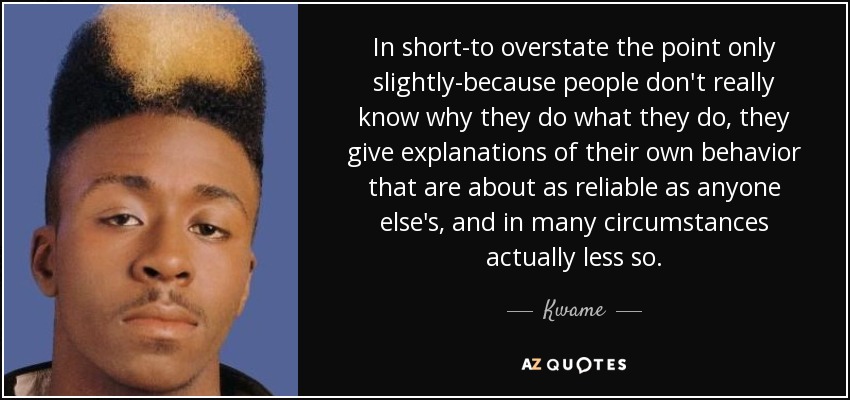 In short-to overstate the point only slightly-because people don't really know why they do what they do, they give explanations of their own behavior that are about as reliable as anyone else's, and in many circumstances actually less so. - Kwame