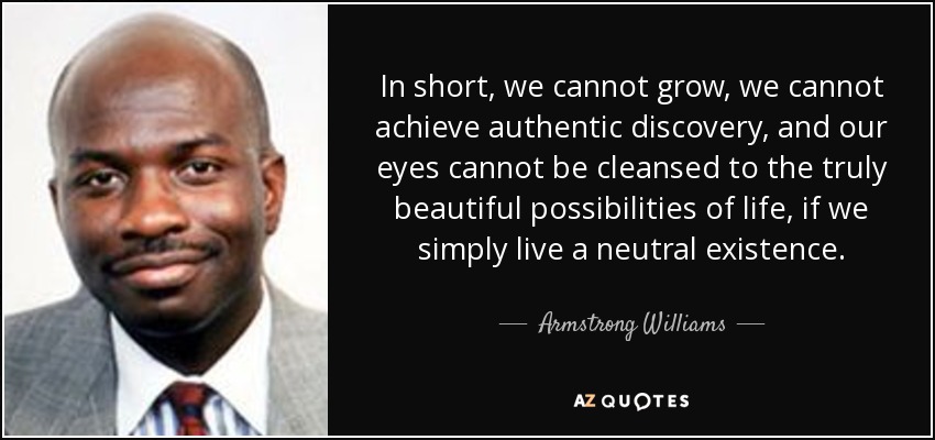 In short, we cannot grow, we cannot achieve authentic discovery, and our eyes cannot be cleansed to the truly beautiful possibilities of life, if we simply live a neutral existence. - Armstrong Williams