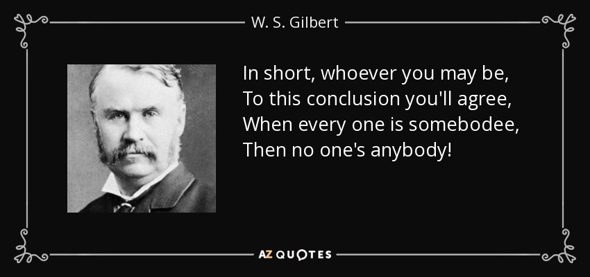 In short, whoever you may be, To this conclusion you'll agree, When every one is somebodee, Then no one's anybody! - W. S. Gilbert