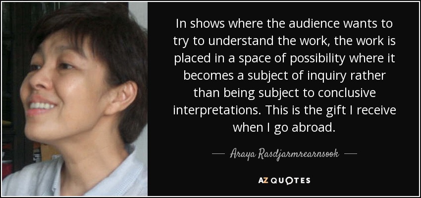 In shows where the audience wants to try to understand the work, the work is placed in a space of possibility where it becomes a subject of inquiry rather than being subject to conclusive interpretations. This is the gift I receive when I go abroad. - Araya Rasdjarmrearnsook