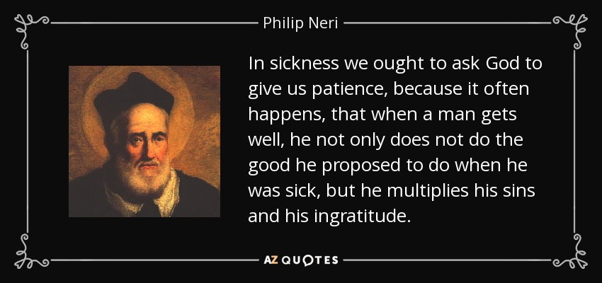 In sickness we ought to ask God to give us patience, because it often happens, that when a man gets well, he not only does not do the good he proposed to do when he was sick, but he multiplies his sins and his ingratitude. - Philip Neri