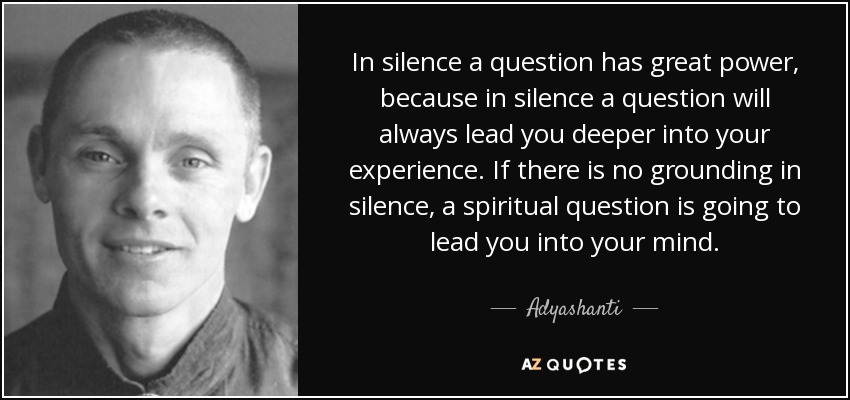 In silence a question has great power, because in silence a question will always lead you deeper into your experience. If there is no grounding in silence, a spiritual question is going to lead you into your mind. - Adyashanti