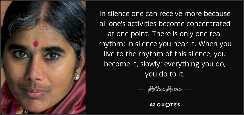 In silence one can receive more because all one's activities become concentrated at one point. There is only one real rhythm; in silence you hear it. When you live to the rhythm of this silence, you become it, slowly; everything you do, you do to it. - Mother Meera