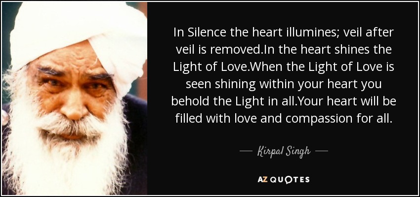 In Silence the heart illumines; veil after veil is removed.In the heart shines the Light of Love.When the Light of Love is seen shining within your heart you behold the Light in all.Your heart will be filled with love and compassion for all. - Kirpal Singh