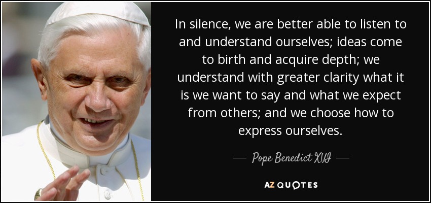 In silence, we are better able to listen to and understand ourselves; ideas come to birth and acquire depth; we understand with greater clarity what it is we want to say and what we expect from others; and we choose how to express ourselves. - Pope Benedict XVI