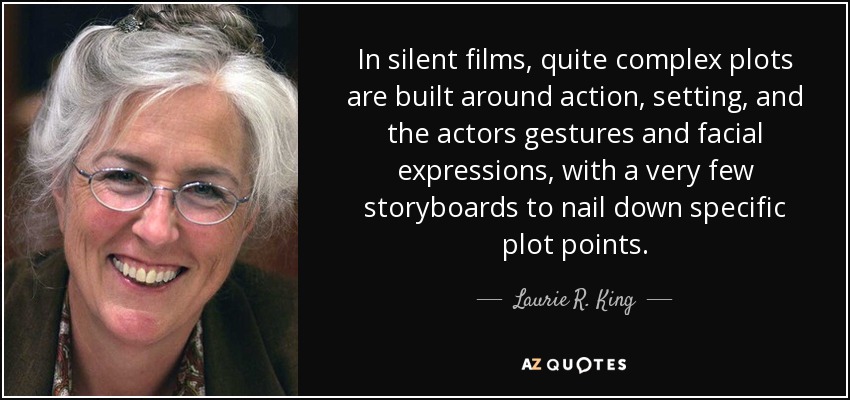 In silent films, quite complex plots are built around action, setting, and the actors gestures and facial expressions, with a very few storyboards to nail down specific plot points. - Laurie R. King
