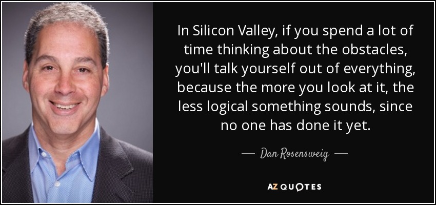 In Silicon Valley, if you spend a lot of time thinking about the obstacles, you'll talk yourself out of everything, because the more you look at it, the less logical something sounds, since no one has done it yet. - Dan Rosensweig