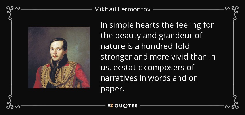 In simple hearts the feeling for the beauty and grandeur of nature is a hundred-fold stronger and more vivid than in us, ecstatic composers of narratives in words and on paper. - Mikhail Lermontov
