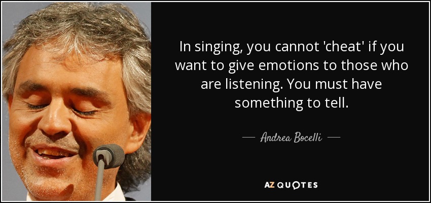 In singing, you cannot 'cheat' if you want to give emotions to those who are listening. You must have something to tell. - Andrea Bocelli