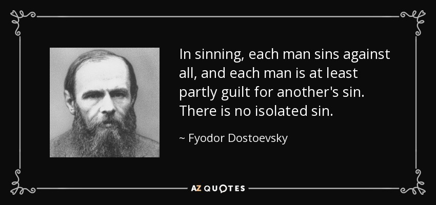 In sinning, each man sins against all, and each man is at least partly guilt for another's sin. There is no isolated sin. - Fyodor Dostoevsky