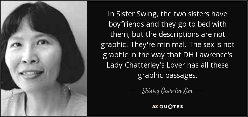 In Sister Swing, the two sisters have boyfriends and they go to bed with them, but the descriptions are not graphic. They're minimal. The sex is not graphic in the way that DH Lawrence's Lady Chatterley's Lover has all these graphic passages. - Shirley Geok-lin Lim