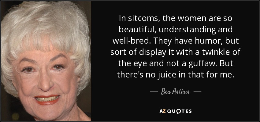 In sitcoms, the women are so beautiful, understanding and well-bred. They have humor, but sort of display it with a twinkle of the eye and not a guffaw. But there's no juice in that for me. - Bea Arthur