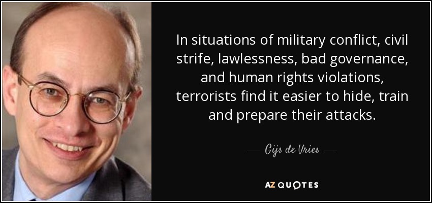 In situations of military conflict, civil strife, lawlessness, bad governance, and human rights violations, terrorists find it easier to hide, train and prepare their attacks. - Gijs de Vries
