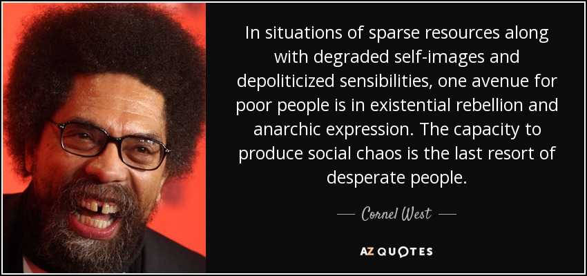 In situations of sparse resources along with degraded self-images and depoliticized sensibilities, one avenue for poor people is in existential rebellion and anarchic expression. The capacity to produce social chaos is the last resort of desperate people. - Cornel West