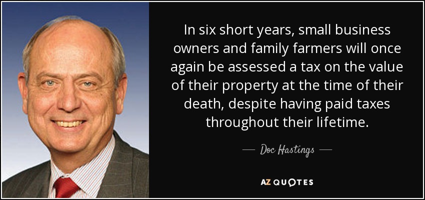 In six short years, small business owners and family farmers will once again be assessed a tax on the value of their property at the time of their death, despite having paid taxes throughout their lifetime. - Doc Hastings