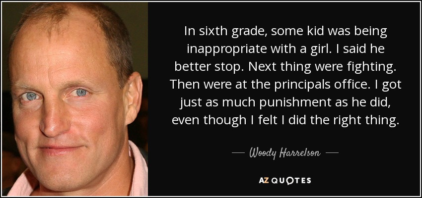 In sixth grade, some kid was being inappropriate with a girl. I said he better stop. Next thing were fighting. Then were at the principals office. I got just as much punishment as he did, even though I felt I did the right thing. - Woody Harrelson