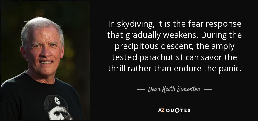 In skydiving, it is the fear response that gradually weakens. During the precipitous descent, the amply tested parachutist can savor the thrill rather than endure the panic. - Dean Keith Simonton