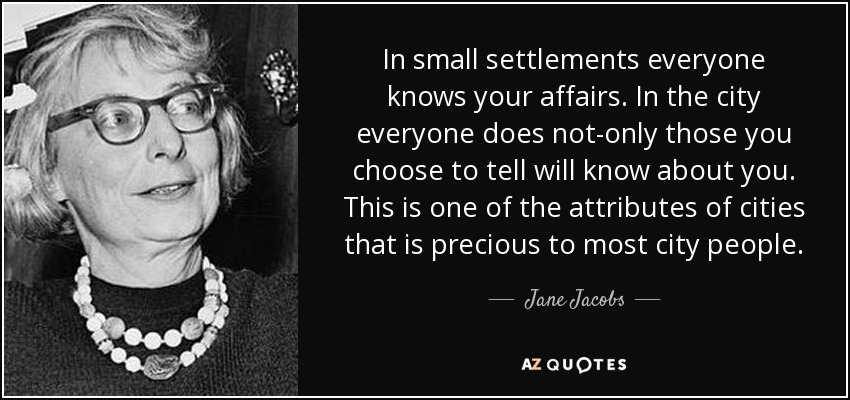 In small settlements everyone knows your affairs. In the city everyone does not-only those you choose to tell will know about you. This is one of the attributes of cities that is precious to most city people. - Jane Jacobs