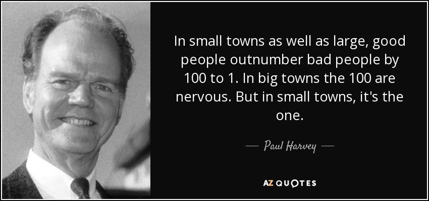 In small towns as well as large, good people outnumber bad people by 100 to 1. In big towns the 100 are nervous. But in small towns, it's the one. - Paul Harvey