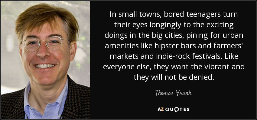 In small towns, bored teenagers turn their eyes longingly to the exciting doings in the big cities, pining for urban amenities like hipster bars and farmers' markets and indie-rock festivals. Like everyone else, they want the vibrant and they will not be denied. - Thomas Frank