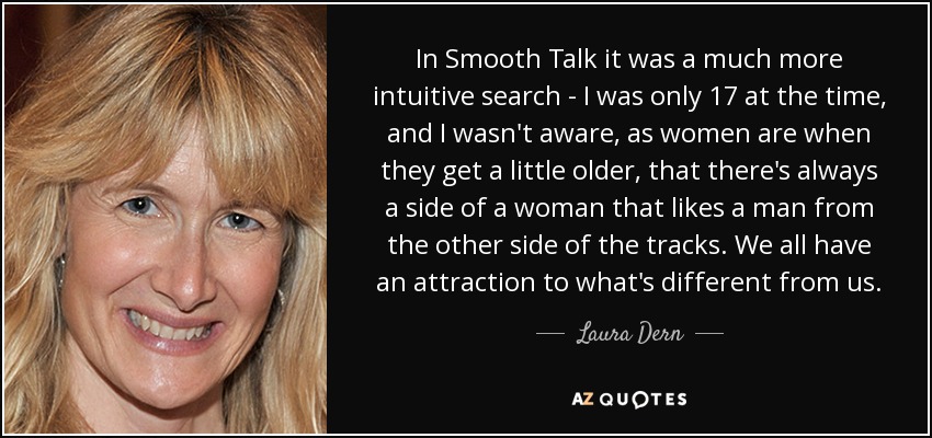 In Smooth Talk it was a much more intuitive search - I was only 17 at the time, and I wasn't aware, as women are when they get a little older, that there's always a side of a woman that likes a man from the other side of the tracks. We all have an attraction to what's different from us. - Laura Dern