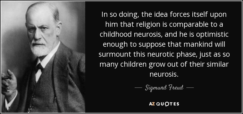 In so doing, the idea forces itself upon him that religion is comparable to a childhood neurosis, and he is optimistic enough to suppose that mankind will surmount this neurotic phase, just as so many children grow out of their similar neurosis. - Sigmund Freud