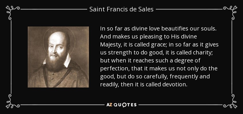 In so far as divine love beautifies our souls. And makes us pleasing to His divine Majesty, it is called grace; in so far as it gives us strength to do good, it is called charity; but when it reaches such a degree of perfection, that it makes us not only do the good, but do so carefully, frequently and readily, then it is called devotion. - Saint Francis de Sales