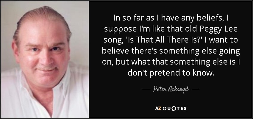 In so far as I have any beliefs, I suppose I'm like that old Peggy Lee song, 'Is That All There Is?' I want to believe there's something else going on, but what that something else is I don't pretend to know. - Peter Ackroyd