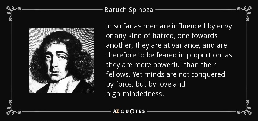 In so far as men are influenced by envy or any kind of hatred, one towards another, they are at variance, and are therefore to be feared in proportion, as they are more powerful than their fellows. Yet minds are not conquered by force, but by love and high-mindedness. - Baruch Spinoza