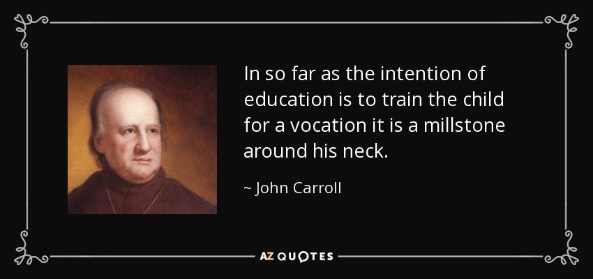 In so far as the intention of education is to train the child for a vocation it is a millstone around his neck. - John Carroll