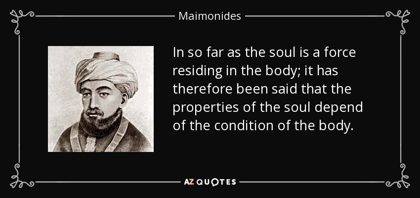In so far as the soul is a force residing in the body; it has therefore been said that the properties of the soul depend of the condition of the body. - Maimonides