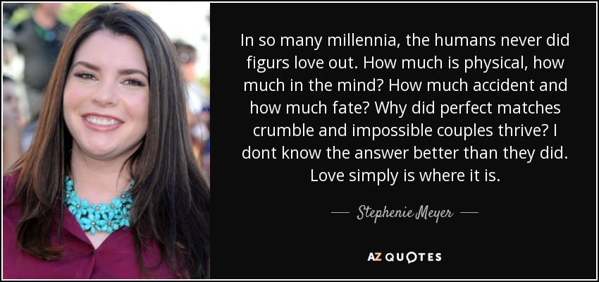 In so many millennia, the humans never did figurs love out. How much is physical, how much in the mind? How much accident and how much fate? Why did perfect matches crumble and impossible couples thrive? I dont know the answer better than they did. Love simply is where it is. - Stephenie Meyer