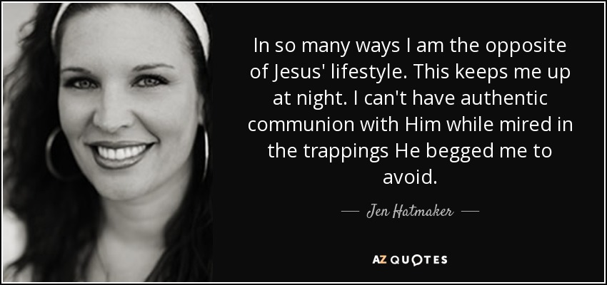 In so many ways I am the opposite of Jesus' lifestyle. This keeps me up at night. I can't have authentic communion with Him while mired in the trappings He begged me to avoid. - Jen Hatmaker