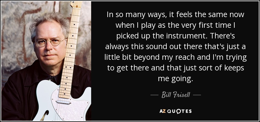 In so many ways, it feels the same now when I play as the very first time I picked up the instrument. There's always this sound out there that's just a little bit beyond my reach and I'm trying to get there and that just sort of keeps me going. - Bill Frisell