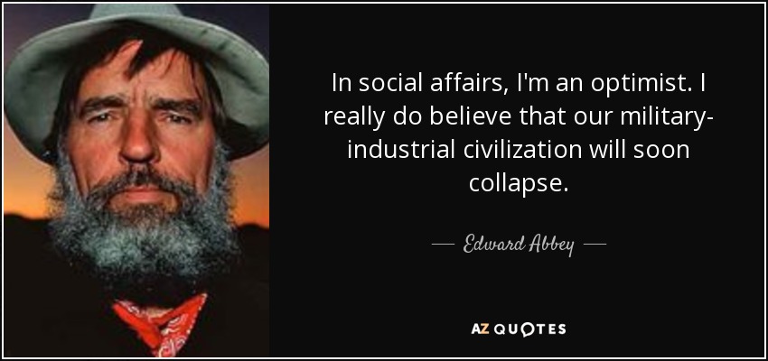 In social affairs, I'm an optimist. I really do believe that our military- industrial civilization will soon collapse. - Edward Abbey