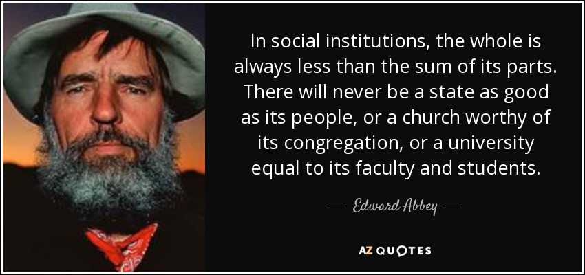 In social institutions, the whole is always less than the sum of its parts. There will never be a state as good as its people, or a church worthy of its congregation, or a university equal to its faculty and students. - Edward Abbey