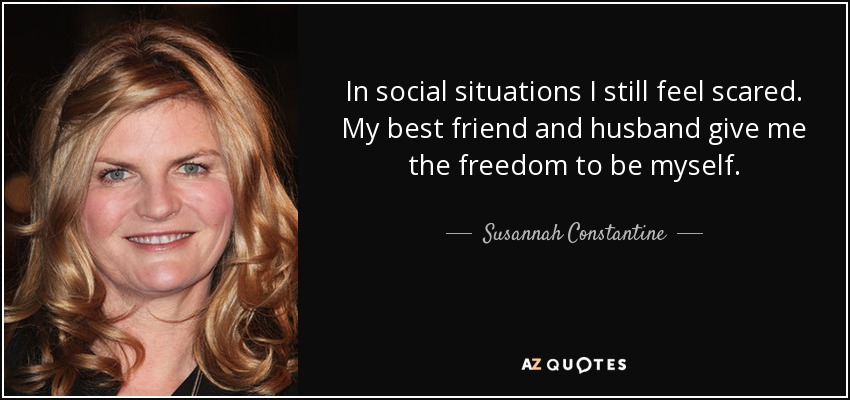 In social situations I still feel scared. My best friend and husband give me the freedom to be myself. - Susannah Constantine