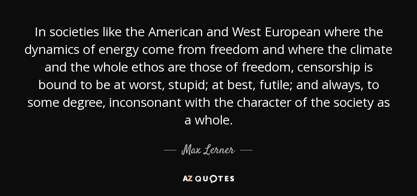 In societies like the American and West European where the dynamics of energy come from freedom and where the climate and the whole ethos are those of freedom, censorship is bound to be at worst, stupid; at best, futile; and always, to some degree, inconsonant with the character of the society as a whole. - Max Lerner