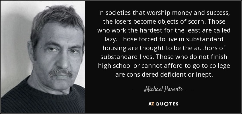 In societies that worship money and success, the losers become objects of scorn. Those who work the hardest for the least are called lazy. Those forced to live in substandard housing are thought to be the authors of substandard lives. Those who do not finish high school or cannot afford to go to college are considered deficient or inept. - Michael Parenti