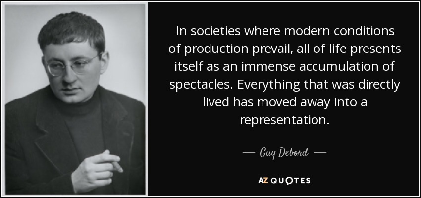 In societies where modern conditions of production prevail, all of life presents itself as an immense accumulation of spectacles. Everything that was directly lived has moved away into a representation. - Guy Debord