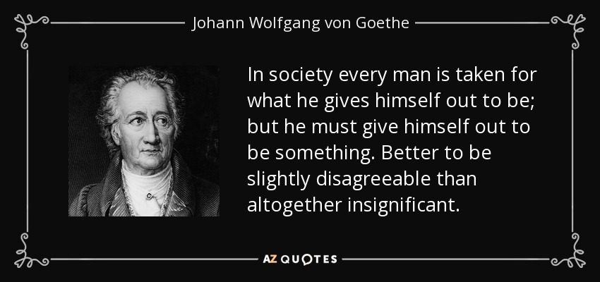 In society every man is taken for what he gives himself out to be; but he must give himself out to be something. Better to be slightly disagreeable than altogether insignificant. - Johann Wolfgang von Goethe
