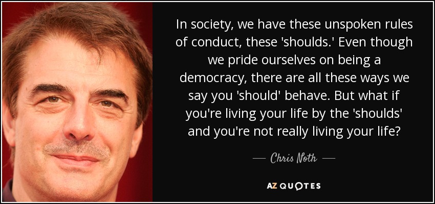 In society, we have these unspoken rules of conduct, these 'shoulds.' Even though we pride ourselves on being a democracy, there are all these ways we say you 'should' behave. But what if you're living your life by the 'shoulds' and you're not really living your life? - Chris Noth