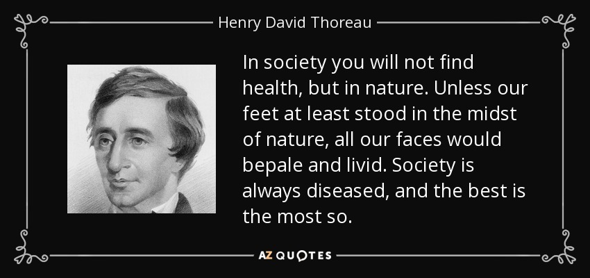 In society you will not find health, but in nature. Unless our feet at least stood in the midst of nature, all our faces would bepale and livid. Society is always diseased, and the best is the most so. - Henry David Thoreau