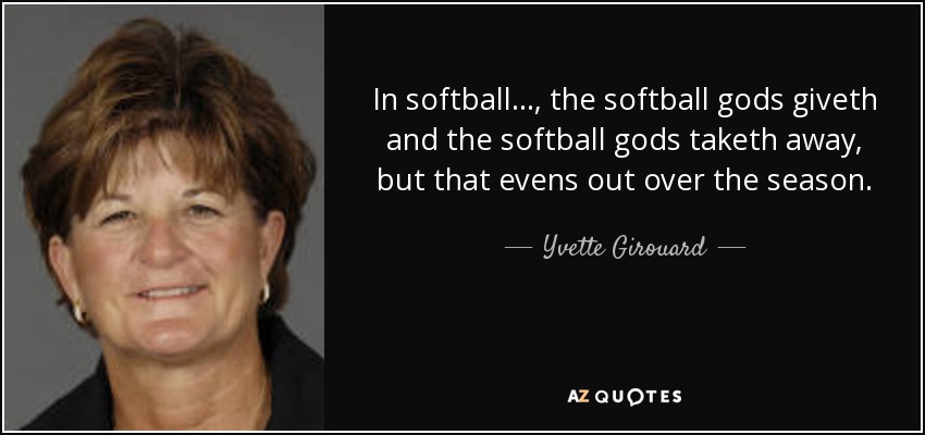 In softball . . . , the softball gods giveth and the softball gods taketh away, but that evens out over the season. - Yvette Girouard