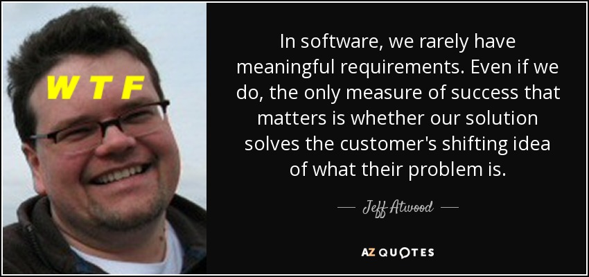 In software, we rarely have meaningful requirements. Even if we do, the only measure of success that matters is whether our solution solves the customer's shifting idea of what their problem is. - Jeff Atwood