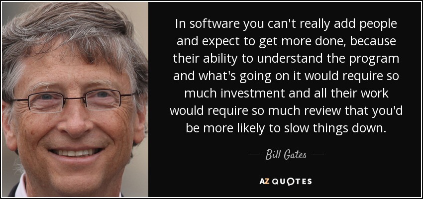 In software you can't really add people and expect to get more done, because their ability to understand the program and what's going on it would require so much investment and all their work would require so much review that you'd be more likely to slow things down. - Bill Gates